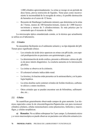 1.000 cilindros aproximadamente. La orina se recoge en un período de
           doce horas, previa restricción de líquidos. Tiene pues como inconve-
           niente la incomodidad de la recogida de orina y la posible destrucción
           de hematíes en el curso de 12 horas.
       — Recuento de Hamburger (sedimento minuto), que determina en la orina
         de 3 horas, menos de 100 hematíes/minuto, menos de 1.000 leucoci-
         tos/minuto y menos de 3 cilindros/minuto. Es más práctico por lo
         comentado que el recuento de Addis.
      La microscopía óptica estandarizada común, es la técnica que actualmente
se utiliza en el laboratorio.

2.1.   Cristales
     Se encuentran fácilmente en el sedimento urinario y su tipo depende del pH.
Tienen poco significado clínico.
       — Los cristales de ácido úrico aparecen en orinas con pH ácido, con espe-
         cial predisposición en pacientes con quimioterapia y gota.
       — La determinación de ácido oxálico, presente a diferentes valores de pH,
         es de poco interés diagnóstico. La oxaluria aumenta en la intoxicación
         glicólica.
       —    La cistina se observa en la cistinosis.
       —    El colesterol urinario indica daño renal.
       — La tirosina y la leucina están presentes en la aminoaciduria y en la pato-
         logía hepática.
       — La orina alcalina suele contener cristales de fosfato tricálcico, carbona-
         to cálcico y uratos incoloros.
       — Otros cristales que se pueden encontrar son de bilirrubina, sulfonami-
         das, etc...

2.2.   Células
      Se cuantifican generalmente observando campos de gran aumento. Las téc-
nicas especiales como la de citocentrifugación-Papanicolau son para reconocer
cílindros celulares, células mononucleares como plasmocitos, linfocitos y macro-
fágos, y células neoplásicas.
      a) Hematíes: No se deben sobrepasar los 5 por campo. La hematuria micro
y a veces macroscópica se puede observar en pacientes con infección urinaria (cis-


76     PRIMERA PARTE: PRUEBAS DE LABORATORIO Y FUNCIONALES
 