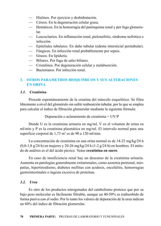 — Hialinos. Por ejercicio y deshidratación.
       — Céreos. En la degeneración celular grasa.
       — Hemáticos. En la hemorragia del parénquima renal y por fuga glomeru-
         lar.
       — Leucocitarios. En inflamación renal, pielonefritis, síndrome nefrótico e
         infección.
       — Epiteliales tubulares. En daño tubular (edema intersticial peritubular).
       — Fúngicos. En infección renal probablemente por sepsis.
       — Grasos. En lipiduria.
       — Biliares. Por fuga de sales biliares.
       — Cristalinos. Por degeneración celular y malabsorción.
       — Bacterianos. Por infección renal.

3.     OTROS PARAMETROS BIOQUIMICOS Y SUS ALTERACIONES
       EN ORINA
3.1.    Creatinina
      Procede espontáneamente de la creatina del músculo esquelético. Se filtra
libremente a nivel del glomérulo sin sufrir reabsorción tubular, por lo que se emplea
para calcular el índice de filtración glomerular mediante la siguiente fórmula:
                 Depuración o aclaramiento de creatinina = UV/P
     Donde U es la creatinina urinaria en mg/ml, V es el volumen de orina en
ml/min y P es la creatinina plasmática en mg/ml. El intervalo normal para una
superficie corporal de 1,73 m2 es de 90 a 120 ml/min.
      La concentración de creatinina en una orina normal es de 14-22 mg/kg/24 h
(0,8-1,8 g/24 h) en mujeres y 20-26 mg/kg/24 h (1-2 g/24 h) en hombres. El méto-
do de análisis es el del ácido pícrico. Veáse creatinina en suero.
      En caso de insuficiencia renal hay un descenso de la creatinina urinaria.
Aumenta en patologías generalmente extrarrenales, como azoemia prerrenal, mio-
patías, hipertiroidismo, diabetes mellitus con acidosis, encefalitis, hemorragias
gastrointestinales o ingesta excesiva de proteínas.

3.2.    Urea
      Es otro de los productos nitrogenados del catabolismo proteico que por su
bajo peso molecular es fácilmente filtrable, aunque un 40-50% es reabsorbido de
forma pasiva con el sodio. Por lo tanto los valores de depuración de la urea indican
un 60% del índice de filtración glomerular.


78      PRIMERA PARTE: PRUEBAS DE LABORATORIO Y FUNCIONALES
 