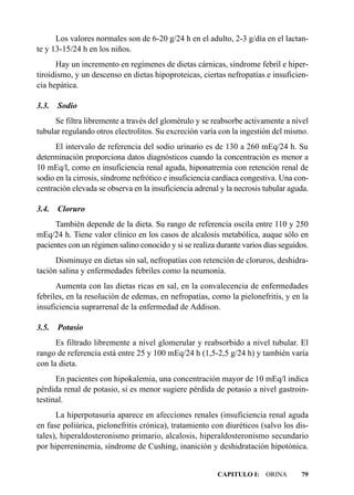 Los valores normales son de 6-20 g/24 h en el adulto, 2-3 g/día en el lactan-
te y 13-15/24 h en los niños.
      Hay un incremento en regímenes de dietas cárnicas, síndrome febril e hiper-
tiroidismo, y un descenso en dietas hipoproteicas, ciertas nefropatías e insuficien-
cia hepática.

3.3.   Sodio
      Se filtra libremente a través del glomérulo y se reabsorbe activamente a nivel
tubular regulando otros electrolitos. Su excreción varía con la ingestión del mismo.
      El intervalo de referencia del sodio urinario es de 130 a 260 mEq/24 h. Su
determinación proporciona datos diagnósticos cuando la concentración es menor a
10 mEq/l, como en insuficiencia renal aguda, hiponatremia con retención renal de
sodio en la cirrosis, síndrome nefrótico e insuficiencia cardíaca congestiva. Una con-
centración elevada se observa en la insuficiencia adrenal y la necrosis tubular aguda.

3.4.   Cloruro
     También depende de la dieta. Su rango de referencia oscila entre 110 y 250
mEq/24 h. Tiene valor clínico en los casos de alcalosis metabólica, auque sólo en
pacientes con un régimen salino conocido y si se realiza durante varios días seguidos.
      Disminuye en dietas sin sal, nefropatías con retención de cloruros, deshidra-
tación salina y enfermedades febriles como la neumonía.
      Aumenta con las dietas ricas en sal, en la convalecencia de enfermedades
febriles, en la resolución de edemas, en nefropatías, como la pielonefritis, y en la
insuficiencia suprarrenal de la enfermedad de Addison.

3.5.   Potasio
      Es filtrado libremente a nivel glomerular y reabsorbido a nivel tubular. El
rango de referencia está entre 25 y 100 mEq/24 h (1,5-2,5 g/24 h) y también varía
con la dieta.
      En pacientes con hipokalemia, una concentración mayor de 10 mEq/l indica
pérdida renal de potasio, si es menor sugiere pérdida de potasio a nivel gastroin-
testinal.
      La hiperpotasuria aparece en afecciones renales (insuficiencia renal aguda
en fase poliúrica, pielonefritis crónica), tratamiento con diuréticos (salvo los dis-
tales), hiperaldosteronismo primario, alcalosis, hiperaldosteronismo secundario
por hiperreninemia, síndrome de Cushing, inanición y deshidratación hipotónica.


                                                         CAPITULO I: ORINA         79
 
