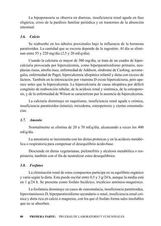 La hipopotasuria se observa en diarreas, insuficiencia renal aguda en fase
oligúrica, crisis de la parálisis familiar periódica y en trastornos de la absorción
intestinal.

3.6.   Calcio
      Se reabsorbe en los túbulos proximales bajo la influencia de la hormona
paratiroidea. La cantidad que se excreta depende de la ingestión. Al día se elimi-
nan entre 55 y 220 mg/día (2,5 y 20 mEq/día).
       Cuando la calciuria es mayor de 300 mg/día, se trata de un cuadro de hiper-
calciuria provocada por hipercalcemia, como hiperparatiroidismo primario, neo-
plasias óseas, atrofia ósea, enfermedad de Addison, síndrome de Cushing, acrome-
galia, enfermedad de Paget, hipercalcemia idiopática infantil y dieta con exceso de
lácteos. También en la intoxicación por vitamina D existe hipercalciuria, pero apa-
rece antes que la hipercalcemia. La hipercalciuria de causa idiopática por déficit
congénito de reabsorción tubular, de la acidosis renal y sistémica, de la osteoporo-
sis, y de la enfermedad de Wilson se caracterizan por la ausencia de hipercalcemia.
      La calciuria disminuye en raquitismo, insuficiencia renal aguda o crónica,
insuficiencia paratiroidea (tetania), mixedema, osteopetrosis y ciertas osteomala-
cias.

3.7.   Amonio
    Normalmente se elimina de 20 a 70 mEq/día, alcanzando a veces los 400
mEq/día.
      La amoniuria se incrementa con las dietas proteicas y en la acidosis metabó-
lica o respiratoria para compensar el desequilibrio ácido-base.
      Desciende en dietas vegetarianas, pielonefritis y alcalosis metabólica o res-
piratoria, también con el fin de neutralizar estos desequilibrios.

3.8.   Fosfatos
      La eliminación renal de estos compuestos participa en su equilibrio orgánico
y varía según la dieta. Esta puede oscilar entre 0,5 y 3 g/24 h, aunque la media está
en 1 g/24 h. Se presenta como fosfato bicálcico, tricálcico amónico-magnésico.
      La fosfaturia disminuye en casos de osteomalacia, insuficiencia paratiroidea,
hipovitaminosis D, hiperparatiroidismo secundario o renal, insuficiencia renal cró-
nica y dieta rica en calcio o magnesio, con los que el fosfato forma sales insolubles
que no se absorben.


80     PRIMERA PARTE: PRUEBAS DE LABORATORIO Y FUNCIONALES
 