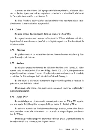 Aumenta en situaciones del hiperparatiroidismo primario, mieloma, dieta
rica en fósforo y pobre en calcio, raquitismo resistente a la vitamina D, síndrome
de Fanconi e intoxicación por vitamina D.
     La falsa fosfaturia ocurre cuando se alcaliniza la orina en determinadas situa-
ciones como la marea alcalina postprandial.

3.9.    Cobre
        Su cifra normal de eliminación debe ser inferior a 60 µg/24 h.
      La cupruria aumenta en casos de enfermedad de Wilson, síndrome nefrótico,
hepatitis crónica autoinmune e insuficiencia hepática aguda con disminución de la
ceruloplasmina.

3.10.    Lisozima
     Es posible detectar un aumento de esta enzima en lesiones tubulares y des-
pués de un ejercicio intenso.

3.11.    Amilasa
      Su nivel de excreción depende del volumen de orina y del tiempo. El valor
normal debe ser menor de 9 UI/h (0-4 U/l) y de 6 a 105 U/24 h, aunque también
se puede medir en orina de 6 horas). El aclaramiento de amilasa es un 3 % del de
creatinina. Se determina por la técnica iodométrica de Somogyi.
      La amilasuria o diastasuria aumenta en la pancreatitis aguda y a veces en la
parotiditis y en la litiasis salival.
      Disminuye en la fibrosis por pancreatitis crónica, el cáncer de la glándula y
la insuficiencia renal.

3.12.    Acido úrico
     La cantidad que se elimina oscila normalmente entre los 250 y 750 mg/día,
con una media de 500 mg/día, pero puede llegar desde 0,1 hasta 2 g/24 h .
     La uricuria aumenta en la dieta con sobrecarga purínica, neoplasias, leuce-
mias, anemias, neumonia, tratamiento con citostáticos, ataque de gota y enferme-
dad de Wilson.
      Disminuye con la dieta pobre en purinas y rica en grasas y temporalmente en
los esfuerzos físicos violentos y en la gota crónica.


                                                        CAPITULO I: ORINA        81
 