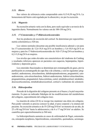 3.13.   Hierro
    Sus valores de referencia están comprendido entre 0,15-0,30 mg/24 h. La
homeostasia del hierro está regulada por la absorción y no por la excreción.

3.14.   Magnesio
      Su excreción urinaria varía con la dieta, pero suele equivaler a un tercio de la
ingestión diaria. Normalmente los valores son de 100-150 mg/24 h.

3.15.   17-Cetosteroides y 17-Hidroxicorticosteroides
     Son los productos de excreción del cortisol. Se determinan por espectofoto-
metría colorimétrica a 520 nm.
     Los valores normales descartan una posible insuficiencia adrenal y son para
los 17-cetoesteroides de 12,6-18,4 mg/24 h en hombres y 5,6-10,8 mg/24 h en
mujeres y para los 17-hidroxicorticoesteroides de 10,8-17,0 mg/24 h en hombres y
6,2-11,0 mg/24 h en mujeres.
      Los niveles que están elevados son característicos del síndrome de Cushing
y resultados inferiores aparecen en pacientes con caquexia, hepatopatías, hipoti-
roidismo y depresión grave.
      Los esteroides fraccionados se determinan por cromatografía de gases, previa
purificación en cromatografía de capa fina o de columna, y son los siguientes: preg-
nandiol, androsterona, etiocolanolona, dehidroepiandrosterona, pregnantriol, ceto-
androsterona, ceto-etiocolanolona, hidroxi-androsterona, hidroxi-etiocolanolona,
pregnantriolona, pregnantetrol, beta-cortolona, cortol, tetrahidrocortisol, tetrahidro-
desoxicorticosterona, tetrahidrodesoxicortisol, cortisol e isobutirato de colesterol.

3.16.   Hidroxiprolina
      Procede de la digestión del colágeno presente en el hueso y la piel mayorita-
riamente. Es pues un indicador fidedigno de las modificaciones del metabolismo
del colágeno, especialmente del colágeno óseo.
     La muestra de orina (24 h) se recoge tras mantener una dieta sin colágeno.
Para poder valorarlo es preciso conocer la edad, el peso corporal y la estatura del
paciente. Su excreción urinaria es de 55-220 mg/24 h/m2 en menores de un año, de
25 a 80 mg/24 h/m2 hasta la adolescencia y de 6 a 17 mg/24 h/m2 en adultos. Se
cuantifica por espectrofotometría (a 560 nm).
      La hidroxiprolinuria aumenta en casos de enfermedad de Paget, osteomala-
cia, osteopatía neoplásica, hipertiroidismo, osteomielitis, quemaduras, acromega-


82      PRIMERA PARTE: PRUEBAS DE LABORATORIO Y FUNCIONALES
 