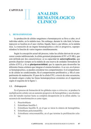II
CAPITULO
                                   ANALISIS
                                   HEMATOLOGICO
                                   CLINICO

1.     HEMATOPOYESIS
      La producción de células sanguíneas o hematopoyesis se lleva a cabo, en el
individuo adulto, en la médula ósea. Sin embargo, durante la vida fetal, la hema-
topoyesis se localiza en el saco vitelino, hígado, bazo y, por último, en la médula
ósea. La transición de un órgano hematopoyético a otro es progresiva, superpo-
niéndose la función de varios órganos simultáneamente.
      Según la concepción actual del proceso, todas las células derivan de un pre-
cursor común indiferenciado, la célula germinal pluripotente (CFC o CF-ML), que
está definida por dos características: a) su capacidad de autorreplicación, que
permite disponer siempre en la médula de una reserva de unidades formadoras de
células (CFU); y b) su pluripotencialidad, que la capacita para desarrollar las
diferentes líneas celulares que integran el sistema hemático. A su vez, en el proce-
so hematopoyético, se pueden considerar tres compartimentos: I) el compartimen-
to de células no condicionadas; II) el compartimento proliferativo; y III) el com-
partimento de maduración. El paso de la célula CFU, a través de estas secuencias,
irá dando origen a todas las líneas hematopoyéticas existentes en el organismo
según el esquema de la figura 1.

1.1.    Eritropoyesis
     En el proceso de formación de los glóbulos rojos o eritrocitos, se produce la
multiplicación celular con un aumento progresivo de hemoglobina y una disminu-
ción del tamaño nuclear hasta su completa desaparición en la célula adulta. La
secuencia de transformación es como sigue:
       1.   Proeritroblasto
       2.   Eritroblasto basófilo I.
       3.   Eritroblasto basófilo II, en el que se inicia la síntesis de hemoglobina.
       4.   Eritroblasto policromatófilo.
       5.   Eritroblasto ortocromatófilo, en el que termina la proliferación celu-
            lar.


                            CAPITULO II: ANALISIS HEMATOLOGICO CLINICO            87
 