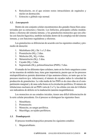 6. Reticulocito, en el que existen restos intracelulares de orgánulos y
          núcleo en destrucción.
       7. Eritrocito o glóbulo rojo normal.

1.2.   Leucopoyesis
      Dentro de este conjunto celular encontraremos dos grandes líneas bien carac-
terizadas por su estructura y función. Los linfocitos, principales células modula-
doras y efectoras del sistema inmune, y los granulocitos-monocitos que son célu-
las con función fagocítica, también incluidas dentro de la compleja red del sistema
inmune, y con funciones reguladoras y efectoras.
     Los granulocitos se diferencian de acuerdo con los siguientes estadíos y pro-
medio de duración:
       1.   Mieloblasto (M1). De 1 a 1,5 días.
       2.   Promielocito (M2). 2 días.
       3.   Mielocito (M3, M4). 4 días.
       4.   Metamielocito (M5). 2 días.
       5.   Cayado (M6). 2 días.
       6.   Segmentado (M7), polimorfonuclear (PMN). 5 días.
      El estudio de los diferentes tipos celulares, tanto en los frotis sanguíneos como
en las muestras de médula ósea, tiene gran importancia, puesto que en los procesos
mieloproliferativos permite determinar el tipo anatomo-clínico, en tanto que en los
procesos reactivos (p.e. infecciones), el número de cayados indica la velocidad de
producción de granulocitos. La vida media de los PMN es de cinco días en el com-
partimento marginal y de unas ocho horas en la circulación periférica. El número de
lobulaciones nucleares de un PMN varía de 2 a 5 y las células con más de 6 lóbulos
son indicadoras de defecto en la maduración (anemia megaloblástica).
      Los monocitos en sus estadios iniciales, tienen una difícil diferenciación de
la serie celular precedente. En el proceso se distinguen las siguientes fases:
       1. Monoblasto.
       2. Promonocito.
       3. Monocito, en sangre periférica.
       4. Macrófago, en tejidos periféricos.

1.3.   Trombopoyesis
       El proceso trombocitopoyético presenta los siguientes estadíos:
       1.   Megacarioblasto.


                           CAPITULO II: ANALISIS HEMATOLOGICO CLINICO               89
 
