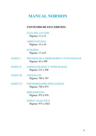 MANUAL NORMON

            CONTENIDO DE ESTA EDICION:

            GUIA DEL LECTOR
             Páginas: 11 a 13

            ABREVIATURAS
             Páginas: 15 a 16

            SUMARIO
              Páginas: 17 a 63

PARTE I     PRUEBAS DE LABORATORIO Y FUNCIONALES
              Páginas: 65 a 309

PARTE II    FARMACOLOGIA Y TOXICOLOGIA
              Páginas: 311 a 708

PARTE III   URGENCIAS
             Páginas: 709 a 787

PARTE IV    ENFERMEDADES INFECCIOSAS
              Páginas: 789 a 973

            BIBLIOGRAFIA
              Páginas: 975 a 976

            INDICE ANALITICO
              Páginas: 977 a 1023




                                                   9
 