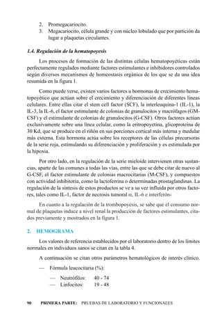 2. Promegacariocito.
     3. Megacariocito, célula grande y con núcleo lobulado que por partición da
        lugar a plaquetas circulantes.

1.4. Regulación de la hematopoyesis
     Los procesos de formación de las distintas células hematopoyéticas están
perfectamente regulados mediante factores estimulantes e inhibidores controlados
según diversos mecanismos de homeostasis orgánica de los que se da una idea
resumida en la figura 1.
      Como puede verse, existen varios factores u hormonas de crecimiento hema-
topoyético que actúan sobre el crecimiento y diferenciación de diferentes líneas
celulares. Entre ellas citar el stem cell factor (SCF), la interleuquina-1 (IL-1), la
IL-3, la IL-6, el factor estimulante de colonias de granulocitos y macrófagos (GM-
CSF) y el estimulante de colonias de granulocitos (G-CSF). Otros factores actúan
exclusivamente sobre una línea celular, como la eritropoyetina, glicoproteína de
30 Kd, que se produce en el riñón en sus porciones cortical más interna y medular
más externa. Esta hormona actúa sobre los receptores de las células precursoras
de la serie roja, estimulando su diferenciación y proliferación y es estimulada por
la hipoxia.
       Por otro lado, en la regulación de la serie mieloide intervienen otras sustan-
cias, aparte de las comunes a todas las vías, entre las que se debe citar de nuevo al
G-CSF, el factor estimulante de colonias macrocitarias (M-CSF), y compuestos
con actividad inhibitoria, como la lactoferrina o determinadas prostaglandinas. La
regulación de la síntesis de estos productos se ve a su vez influida por otros facto-
res, tales como IL-1, factor de necrosis tumoral a, IL-6 e interferón-
     En cuanto a la regulación de la trombopoyesis, se sabe que el consumo nor-
mal de plaquetas induce a nivel renal la producción de factores estimulantes, cita-
dos previamente y mostrados en la figura 1.

2.   HEMOGRAMA
    Los valores de referencia establecidos por el laboratorio dentro de los límites
normales en individuos sanos se citan en la tabla 4.
     A continuación se citan otros parámetros hematológicos de interés clínico.
     —     Fórmula leucocitaria (%):
           —    Neutrófilos:    40 - 74
           —    Linfocitos:     19 - 48


90    PRIMERA PARTE: PRUEBAS DE LABORATORIO Y FUNCIONALES
 