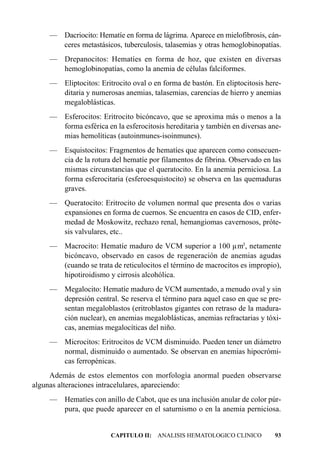 — Dacriocito: Hematíe en forma de lágrima. Aparece en mielofibrosis, cán-
      ceres metastásicos, tuberculosis, talasemias y otras hemoglobinopatías.
    — Drepanocitos: Hematíes en forma de hoz, que existen en diversas
      hemoglobinopatías, como la anemia de células falciformes.
    — Eliptocitos: Eritrocito oval o en forma de bastón. En eliptocitosis here-
      ditaria y numerosas anemias, talasemias, carencias de hierro y anemias
      megaloblásticas.
    — Esferocitos: Eritrocito bicóncavo, que se aproxima más o menos a la
      forma esférica en la esferocitosis hereditaria y también en diversas ane-
      mias hemolíticas (autoinmunes-isoinmunes).
    — Esquistocitos: Fragmentos de hematíes que aparecen como consecuen-
      cia de la rotura del hematíe por filamentos de fibrina. Observado en las
      mismas circunstancias que el queratocito. En la anemia perniciosa. La
      forma esferocitaria (esferoesquistocito) se observa en las quemaduras
      graves.
    — Queratocito: Eritrocito de volumen normal que presenta dos o varias
      expansiones en forma de cuernos. Se encuentra en casos de CID, enfer-
      medad de Moskowitz, rechazo renal, hemangiomas cavernosos, próte-
      sis valvulares, etc..
    — Macrocito: Hematíe maduro de VCM superior a 100 µm3, netamente
      bicóncavo, observado en casos de regeneración de anemias agudas
      (cuando se trata de reticulocitos el término de macrocitos es impropio),
      hipotiroidismo y cirrosis alcohólica.
    — Megalocito: Hematíe maduro de VCM aumentado, a menudo oval y sin
      depresión central. Se reserva el término para aquel caso en que se pre-
      sentan megaloblastos (eritroblastos gigantes con retraso de la madura-
      ción nuclear), en anemias megaloblásticas, anemias refractarias y tóxi-
      cas, anemias megalocíticas del niño.
    — Microcitos: Eritrocitos de VCM disminuido. Pueden tener un diámetro
      normal, disminuido o aumentado. Se observan en anemias hipocrómi-
      cas ferropénicas.
     Además de estos elementos con morfología anormal pueden observarse
algunas alteraciones intracelulares, apareciendo:
    — Hematíes con anillo de Cabot, que es una inclusión anular de color púr-
      pura, que puede aparecer en el saturnismo o en la anemia perniciosa.


                       CAPITULO II: ANALISIS HEMATOLOGICO CLINICO            93
 