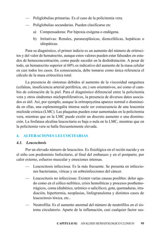 —    Poliglobulias primarias. Es el caso de la policitemia vera.
       —    Poliglobulias secundarias. Pueden clasificarse en:
            a)   Compensadoras: Por hipoxia exógena o endógena.
            b)   Irritativas: Renales, paraneoplásicas, diencefálicas, hepáticas o
                 idiopáticas.
      Para su diagnóstico, el primer indicio es un aumento del número de eritroci-
tos y del valor de hematocrito, aunque estos valores pueden estar falseados en esta-
dos de hemoconcentración, como puede suceder en la deshidratación. A pesar de
todo, un hematocrito superior al 60% es indicativo del aumento de la masa celular
en casi todos los casos. En consecuencia, debe tomarse como única referencia el
cálculo de la masa eritrocítica total.
      La presencia de síntomas debidos al aumento de la viscosidad sanguínea
(cefaleas, insuficiencia arterial periférica, etc.) son orientativos, así como el cam-
bio de coloración de la piel. Para el diagnóstico diferencial entre la policitemia
vera y otros síndromes mieloproliferativos, la presencia de diversos datos asocia-
dos es útil. Así, por ejemplo, aunque la eritropoyetina aparece normal o disminui-
da en ellas, una esplenomegalia intensa suele ser consecuencia de una leucemia
mieloide crónica (LMC). Las plaquetas pueden estar aumentadas en la policitemia
vera, mientras que en la LMC puede exsitir un discreto aumento o una disminu-
ción. La fosfatasa alcalina leucocitaria es baja o nula en la LMC, mientras que en
la policitemia vera se halla frecuentemente elevada.

4.     ALTERACIONES LEUCOCITARIAS
4.1.    Leucocitosis
      Por un elevado número de leucocitos. Es fisiológica en el recién nacido y en
el niño con predominio linfocitario, al final del embarazo y en el postparto, por
calor externo, esfuerzo muscular y emociones intensas.
       — Leucocitosis infecciosa: Es la más frecuente. Se presenta en infeccio-
         nes bacterianas, víricas y en sobreinfecciones del cáncer.
       — Leucocitosis no infecciosas: Existen varias causas posibles: dolor agu-
         do como en el cólico nefrítico, crisis hemolíticas y procesos posthemo-
         rrágicos, coma (diabético, urémico o salicílico), gota, quemaduras, irra-
         diación, hipertermia, neoplasias, linfogranuloma y distintos casos de
         leucocitosis tóxica, etc..
       — Neutrofilia: Es el aumento anormal del número de neutrófilos en el sis-
         tema circulatorio. Aparte de la inflamación, casi cualquier factor sus-


                           CAPITULO II: ANALISIS HEMATOLOGICO CLINICO              95
 