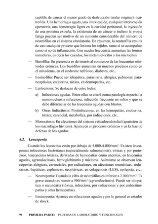 ceptible de causar el menor grado de destrucción tisular originará neu-
           trofilia. Una hemorragia aguda, una intoxicación, cualquier intervención
           operatoria, una hemorragia ligera en la cavidad peritoneal, la inyección
           de una proteína extraña, la existencia de un cáncer o incluso la propia
           fatiga pueden ser motivo de un aumento considerable del número de
           neutrófilos en el sistema circulatorio. En resumen, la neutrofilia resulta
           de casi cualquier proceso que lesiona los tejidos, tanto si se acompañan
           como si no de inflamación. Con mucha frecuencia aumentan las formas
           inmaduras, es decir los cayados, los metamielocitos y los mielocitos
       — Basofilia: Su presencia es de interés al comienzo de las leucemias mie-
         loides crónicas. Los basófilos aumentan en muchos procesos como en
         el mixedema, en el síndrome nefrótico, diabetes, etc..
       — Eosinofilia: Puede ser idiopática, parasitaria, alérgica, pulmonar, para-
         neoplásica, endocrina, tóxica, en dermopatías, etc..
       —   Linfocitosis: Se destacan de entre todas:
           a) Infecciosas agudas. Entre ellas se citará como patología especial la
              mononucleosis infecciosa, infección frecuente en niños y que se
              debe diferenciar de las leucemias agudas con blastos.
           b) Otras linfocitosis: Postinfecciosa, en las hemopatías, endocrina,
              tóxica, carencial, metabólica, por radiaciones, etc..
       — Monocitosis: En afecciones del sistema retículoendotelial (aparición de
         los macrófagos hísticos). Aparecen en procesos crónicos y en la fase de
         defensa de los agudos.

4.2.   Leucopenia
      Cuando los leucocitos están por debajo de 5.000-4.000/mm3. Existen leuco-
penias infecciosas bacterianas (especialmente salmonelosis), víricas y por proto-
zoos, leucopenias tóxicas, derivadas de hemopatías como anemias, en leucemias
agudas, agranulocitosis, hemoglobinuria y mieloma. Asimismo se observan leu-
copenias alérgicas, carenciales, por radiaciones, en afecciones reumáticas, endo-
crinas, hepáticas, esplénicas, neoplásicas, en colagenosis (LES), epilepsia, etc..
       — Neutropenia: Cuando la cifra de neutrófilos es inferior a 2.000/mm3. Es
         grave cuando es menor a 500/mm3 (agranulocitosis). Puede ser idiopá-
         tica o secundaria (tóxica, infecciosa, por radiaciones y por endocrino-
         patías y otras hemopatías).
       — Eosinopenia: Aparece en infecciones agudas y por lo general en estados
         de shock.


96     PRIMERA PARTE: PRUEBAS DE LABORATORIO Y FUNCIONALES
 
