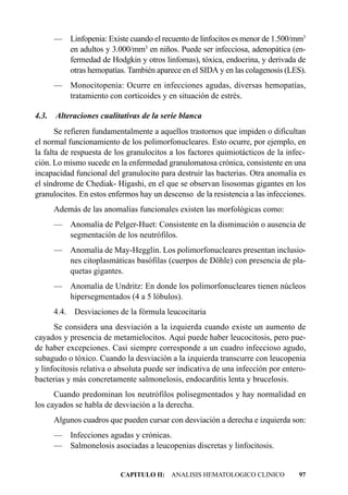 — Linfopenia: Existe cuando el recuento de linfocitos es menor de 1.500/mm3
       en adultos y 3.000/mm3 en niños. Puede ser infecciosa, adenopática (en-
       fermedad de Hodgkin y otros linfomas), tóxica, endocrina, y derivada de
       otras hemopatías. También aparece en el SIDA y en las colagenosis (LES).
     — Monocitopenia: Ocurre en infecciones agudas, diversas hemopatías,
       tratamiento con corticoides y en situación de estrés.

4.3. Alteraciones cualitativas de la serie blanca
       Se refieren fundamentalmente a aquellos trastornos que impiden o dificultan
el normal funcionamiento de los polimorfonucleares. Esto ocurre, por ejemplo, en
la falta de respuesta de los granulocitos a los factores quimiotácticos de la infec-
ción. Lo mismo sucede en la enfermedad granulomatosa crónica, consistente en una
incapacidad funcional del granulocito para destruir las bacterias. Otra anomalía es
el síndrome de Chediak- Higashi, en el que se observan lisosomas gigantes en los
granulocitos. En estos enfermos hay un descenso de la resistencia a las infecciones.
     Además de las anomalías funcionales existen las morfológicas como:
     — Anomalía de Pelger-Huet: Consistente en la disminución o ausencia de
       segmentación de los neutrófilos.
     — Anomalía de May-Hegglin. Los polimorfonucleares presentan inclusio-
       nes citoplasmáticas basófilas (cuerpos de Döhle) con presencia de pla-
       quetas gigantes.
     — Anomalía de Undritz: En donde los polimorfonucleares tienen núcleos
       hipersegmentados (4 a 5 lóbulos).
     4.4.   Desviaciones de la fórmula leucocitaria
      Se considera una desviación a la izquierda cuando existe un aumento de
cayados y presencia de metamielocitos. Aquí puede haber leucocitosis, pero pue-
de haber excepciones. Casi siempre corresponde a un cuadro infeccioso agudo,
subagudo o tóxico. Cuando la desviación a la izquierda transcurre con leucopenia
y linfocitosis relativa o absoluta puede ser indicativa de una infección por entero-
bacterias y más concretamente salmonelosis, endocarditis lenta y brucelosis.
      Cuando predominan los neutrófilos polisegmentados y hay normalidad en
los cayados se habla de desviación a la derecha.
     Algunos cuadros que pueden cursar con desviación a derecha e izquierda son:
     — Infecciones agudas y crónicas.
     — Salmonelosis asociadas a leucopenias discretas y linfocitosis.


                          CAPITULO II: ANALISIS HEMATOLOGICO CLINICO             97
 