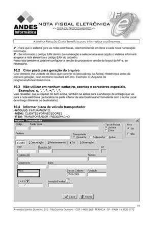 NOTA FISCAL ELETRÔNICA
                                => GUIA DE PROCEDIMENTOS <=



                A Melhor Relação Custo Benefício para Informatizar sua Empresa

2º - Para que o sistema gere as notas eletrônicas, desmembrando em itens a cada nova numeração
informada.
3º - Se informado o código EAN dentro da numeração e selecionada essa opção o sistema informará
ao gerar a nota eletrônica o código EAN do cadastro.
Nesta tela também é possível configurar a versão do processo e versão do layout da NF-e, se
necessário.

10.2 Criar pasta para geração do arquivo
Criar diretório (na unidade de disco que contiver os executáveis da Andes) nfeletronica antes da
primeira geração, caso contrário resultará em erro. Exemplo: C:Arquivos de
programasAndesnfeletronica.

10.3 Não utilizar em nenhum cadastro, acentos e caracteres especiais.
   Exemplos: ç, `, ´, ^, ~;”; ‘, º.
Vale ressaltar, que a respeito do item acima, também se aplica para o endereço de entrega que vai
para a nota eletrônica (se localiza na parte inferior da aba Destinatário/Remetente com o nome Local
de entrega diferente do destinatário)

10.4 Informar placa de veículo transportador
- MÓDULO: FATURAMENTO
- MENU: CLIENTES/FORNECEDORES
- ITEM: TRANSPORTADOR / REDESPACHO




                                                                                                       10
Avenida Santos Dumont, 510 - Vila Santos Dumont - CEP 14405-268 - FRANCA - SP - PABX 16 3720-1772
 