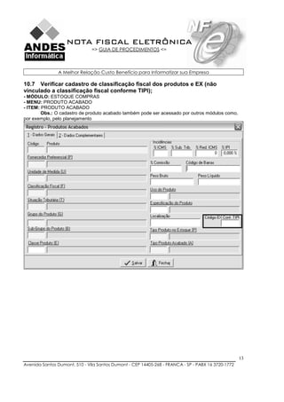 NOTA FISCAL ELETRÔNICA
                               => GUIA DE PROCEDIMENTOS <=



               A Melhor Relação Custo Benefício para Informatizar sua Empresa

10.7 Verificar cadastro de classificação fiscal dos produtos e EX (não
vinculado a classificação fiscal conforme TIPI);
- MÓDULO: ESTOQUE COMPRAS
- MENU: PRODUTO ACABADO
- ITEM: PRODUTO ACABADO
        Obs.: O cadastro de produto acabado também pode ser acessado por outros módulos como,
por exemplo, pelo planejamento




                                                                                                    13
Avenida Santos Dumont, 510 - Vila Santos Dumont - CEP 14405-268 - FRANCA - SP - PABX 16 3720-1772
 