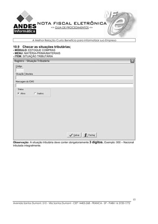 NOTA FISCAL ELETRÔNICA
                               => GUIA DE PROCEDIMENTOS <=



               A Melhor Relação Custo Benefício para Informatizar sua Empresa

10.9 Checar as situações tributárias;
- MÓDULO: ESTOQUE COMPRAS
- MENU: MATÉRIA-PRIMA/MATERIAIS
- ITEM: SITUAÇÃO TRIBUTÁRIA




Observação: A situação tributária deve conter obrigatoriamente 3   dígitos. Exemplo: 000 – Nacional
tributada integralmente.




                                                                                                    15
Avenida Santos Dumont, 510 - Vila Santos Dumont - CEP 14405-268 - FRANCA - SP - PABX 16 3720-1772
 