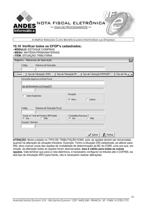 NOTA FISCAL ELETRÔNICA
                               => GUIA DE PROCEDIMENTOS <=



               A Melhor Relação Custo Benefício para Informatizar sua Empresa

10.10 Verificar todos os CFOP’s cadastrados;
- MÓDULO: ESTOQUE COMPRAS
- MENU: MATÉRIA-PRIMA/MATERIAIS
- ITEM: SITUAÇÃO TRIBUTÁRIA




ATENÇÃO: Muito cuidado no TIPO DE TRIBUTAÇÃO ICMS, pois, as opções devem ser remarcadas,
quando há alteração de situação tributária. Exemplo: Tenho a situação 030 cadastrada, ao alterar para
000, devo marcar umas das opções de modalidade de determinação da BC do ICMS, uma vez que, em
virtude, da alteração todas as opções foram desmarcadas. Isso é válido para todas as outras
opções. Vale lembrar que para a nota eletrônica, é necessário configurar os tributos até o COFINS, da
aba tipo de tributação IRPJ para frente, não é necessário realizar alterações.




                                                                                                    16
Avenida Santos Dumont, 510 - Vila Santos Dumont - CEP 14405-268 - FRANCA - SP - PABX 16 3720-1772
 