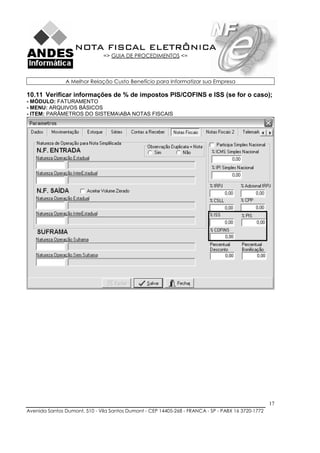 NOTA FISCAL ELETRÔNICA
                               => GUIA DE PROCEDIMENTOS <=



               A Melhor Relação Custo Benefício para Informatizar sua Empresa

10.11 Verificar informações de % de impostos PIS/COFINS e ISS (se for o caso);
- MÓDULO: FATURAMENTO
- MENU: ARQUIVOS BÁSICOS
- ITEM: PARÂMETROS DO SISTEMAABA NOTAS FISCAIS




                                                                                                    17
Avenida Santos Dumont, 510 - Vila Santos Dumont - CEP 14405-268 - FRANCA - SP - PABX 16 3720-1772
 