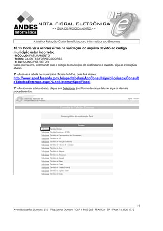 NOTA FISCAL ELETRÔNICA
                                => GUIA DE PROCEDIMENTOS <=



                A Melhor Relação Custo Benefício para Informatizar sua Empresa

10.13 Pode vir a ocorrer erros na validação do arquivo devido ao código
município estar incorreto;
- MÓDULO: FATURAMENTO
- MENU: CLIENTES/FORNECEDORES
- ITEM: MUNICÍPIO /SETOR
Caso ocorra erro, informando que o código do município do destinatário é inválido, siga as instruções
abaixo.

1º - Acesse a tabela de municípios oficiais da NF-e, pelo link abaixo
http://www.sped.fazenda.gov.br/spedtabelas/AppConsulta/publico/aspx/Consult
aTabelasExternas.aspx?CodSistema=SpedFiscal
2º - Ao acessar a tela abaixo, clique em Selecionar (conforme destaque tela) e siga os demais
procedimentos.




                                                                                                        19
Avenida Santos Dumont, 510 - Vila Santos Dumont - CEP 14405-268 - FRANCA - SP - PABX 16 3720-1772
 