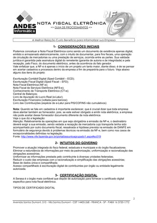 NOTA FISCAL ELETRÔNICA
                                => GUIA DE PROCEDIMENTOS <=



                A Melhor Relação Custo Benefício para Informatizar sua Empresa

                                  1- CONSIDERAÇÕES INICIAIS
Podemos conceituar a Nota Fiscal Eletrônica como sendo um documento de existência apenas digital,
emitido e armazenado eletronicamente, com o intuito de documentar, para fins fiscais, uma operação
de circulação de mercadorias ou uma prestação de serviços, ocorrida entre as partes. Sua validade
jurídica é garantida pela assinatura digital do remetente (garantia de autoria e de integridade) e pela
recepção, pelo Fisco, do documento eletrônico, antes da ocorrência do fato gerador.
Vale enfatizar que, a NF-e é apenas o início de um projeto um tanto maior, diante disso, é de se pensar
em acertar cadastros e processos dentro da empresa a fim de prepará-la para o futuro. Veja abaixo
alguns dos itens do projeto:

Escrituração Contábil Digital (Sped Contábil – ECD);
Escrituração Fiscal Digital (Sped Fiscal – EFD);
Nota Fiscal Eletrônica (NF-e);
Nota Fiscal de Serviços Eletrônica (NFS-e);
Conhecimento de Transporte Eletrônico (CT-e);
Central de Balanços;
Livro de Apuração do Lucro Real (e-Lalur);
Escrituração Financeira (voltada para bancos);
Livro das Contribuições (espécie de e-Lalur para PIS/COFINS não cumulativos)

Nota: Quando se fala em cadastros é importante esclarecer, que é crucial dizer que toda empresa
deve atentar também ao fornecedor, pois, se este estiver obrigado a emitir nota eletrônica, a empresa
não pode aceitar desse fornecedor documento diferente de nota eletrônica.
Veja o que diz a legislação:
Atenção: Relativamente às operações em que seja obrigatória a emissão da NF-e, o destinatário
deverá exigir a sua emissão, sendo vedada a recepção de mercadoria cujo transporte tenha sido
acompanhado por outro documento fiscal, ressalvada a hipótese prevista na emissão de DANFE em
formulário de segurança devido à problemas técnicos na emissão da NF-e, bem como nos casos de
excepcionalidades definidas na legislação.
Fonte: http://www.nfe.fazenda.gov.br/portal/assuntoagrupado1.aspx#sc019

                                    2- INTUITOS DO GOVERNO
Promover a atuação integrada do fisco federal, estaduais e municipais e do órgão fiscalizadores.
Eliminar a redundância de informações por meio da padronização, uniformização e racionalização das
obrigações acessórias;
Uniformizar as informações prestada pelo contribuinte à diversas unidades federadas;
Reduzir o custo das empresas com a racionalização e simplificação das obrigações acessórias;
Base de dados única e compartilhada;
Acesso compartilhado à escrituração digital de contribuintes por órgão ou entidade legalmente
autorizada.

                                    3- CERTIFICAÇÃO DIGITAL
A Serasa é o órgão mais confiável que dispõe de autorização para fornecer o certificado digital
especifico para nota fiscal eletrônica.

TIPOS DE CERTIFICADO DIGITAL



                                                                                                        2
Avenida Santos Dumont, 510 - Vila Santos Dumont - CEP 14405-268 - FRANCA - SP - PABX 16 3720-1772
 