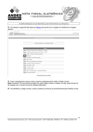 NOTA FISCAL ELETRÔNICA
                                 => GUIA DE PROCEDIMENTOS <=



                A Melhor Relação Custo Benefício para Informatizar sua Empresa

3º - Ao acessar a seguinte tela clique em Baixar (de acordo com a opção em evidência na imagem
abaixo)




4º - Faça o download do arquivo, abra o mesmo e pesquise dentro dele o código correto.
Nota: Cuidado!!! Os dois primeiros dígitos de cada código indicam o estado, ou seja, pode ocorrer de
ter cidades com o mesmo nome em estados diferentes.

5º - Ao identificar o código correto, corrija o sistema e continue os procedimentos para finalizar a nota.




                                                                                                         20
Avenida Santos Dumont, 510 - Vila Santos Dumont - CEP 14405-268 - FRANCA - SP - PABX 16 3720-1772
 