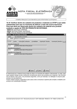 NOTA FISCAL ELETRÔNICA
                               => GUIA DE PROCEDIMENTOS <=



                A Melhor Relação Custo Benefício para Informatizar sua Empresa

10.16 Verificar dentro do cadastro de produtos e materiais as CFOP’s que estão
cadastradas para que no momento de efetivar a nota não ocorra equívocos.
Para isso deve ser observado dentro do cadastro de material e/ou produto
acabado a opção de TIPO DE PRODUTO NO ESTOQUE.
- MÓDULO: ESTOQUE COMPRAS
- MENU: MATÉRIA-PRIMA / MATERIAIS
- ITEM: TIPO DE PRODUTO NO ESTOQUE




É neste local que o sistema busca todas as cfop’s no momento de realizar o faturamento, ou seja, caso
esse cadastro esteja correto e atribuído corretamente dentro dos produtos e/ou materiais, não ocorrerá
erro ao faturar, bem como, nos processos seguintes, como por exemplo, na validação no arquivo pelo
emissor da nota eletrônica.
Foram criados campos, específicos para casos onde a empresa é optante pelo simples e trabalha com
produto com substituição tributária.




                                                                                                    23
Avenida Santos Dumont, 510 - Vila Santos Dumont - CEP 14405-268 - FRANCA - SP - PABX 16 3720-1772
 