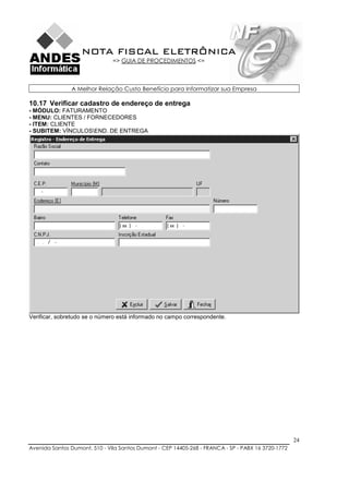NOTA FISCAL ELETRÔNICA
                               => GUIA DE PROCEDIMENTOS <=



               A Melhor Relação Custo Benefício para Informatizar sua Empresa

10.17 Verificar cadastro de endereço de entrega
- MÓDULO: FATURAMENTO
- MENU: CLIENTES / FORNECEDORES
- ITEM: CLIENTE
- SUBITEM: VÍNCULOSEND. DE ENTREGA




Verificar, sobretudo se o número está informado no campo correspondente.




                                                                                                    24
Avenida Santos Dumont, 510 - Vila Santos Dumont - CEP 14405-268 - FRANCA - SP - PABX 16 3720-1772
 