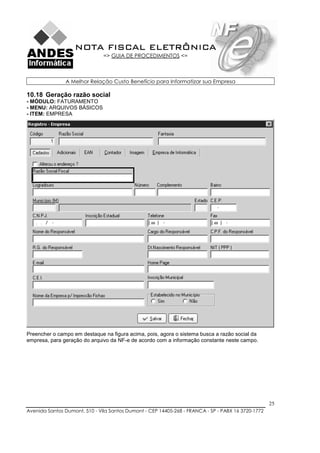 NOTA FISCAL ELETRÔNICA
                               => GUIA DE PROCEDIMENTOS <=



               A Melhor Relação Custo Benefício para Informatizar sua Empresa

10.18 Geração razão social
- MÓDULO: FATURAMENTO
- MENU: ARQUIVOS BÁSICOS
- ITEM: EMPRESA




Preencher o campo em destaque na figura acima, pois, agora o sistema busca a razão social da
empresa, para geração do arquivo da NF-e de acordo com a informação constante neste campo.




                                                                                                    25
Avenida Santos Dumont, 510 - Vila Santos Dumont - CEP 14405-268 - FRANCA - SP - PABX 16 3720-1772
 