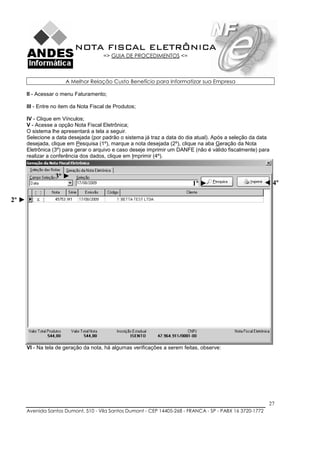 NOTA FISCAL ELETRÔNICA
                                        => GUIA DE PROCEDIMENTOS <=



                       A Melhor Relação Custo Benefício para Informatizar sua Empresa

       II - Acessar o menu Faturamento;

       III - Entre no item da Nota Fiscal de Produtos;

       IV - Clique em Vínculos;
       V - Acesse a opção Nota Fiscal Eletrônica;
       O sistema lhe apresentará a tela a seguir.
       Selecione a data desejada (por padrão o sistema já traz a data do dia atual). Após a seleção da data
       desejada, clique em Pesquisa (1º), marque a nota desejada (2º), clique na aba Geração da Nota
       Eletrônica (3º) para gerar o arquivo e caso deseje imprimir um DANFE (não é válido fiscalmente) para
       realizar a conferência dos dados, clique em Imprimir (4º).


                   3º ►
                                                                            1º ►                           ◄ 4º

2º ►




       VI - Na tela de geração da nota, há algumas verificações a serem feitas, observe:




                                                                                                            27
       Avenida Santos Dumont, 510 - Vila Santos Dumont - CEP 14405-268 - FRANCA - SP - PABX 16 3720-1772
 