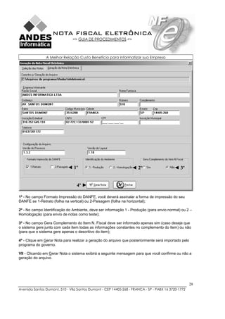 NOTA FISCAL ELETRÔNICA
                               => GUIA DE PROCEDIMENTOS <=



               A Melhor Relação Custo Benefício para Informatizar sua Empresa




                            ◄ 1º                                 ◄ 2º                     ◄ 3º


                                 4º ►

1º - No campo Formato Impressão do DANFE, você deverá assinalar a forma de impressão do seu
DANFE se 1-Retrato (folha na vertical) ou 2-Paisagem (folha na horizontal);

2º - No campo Identificação do Ambiente, deve ser informação 1 - Produção (para envio normal) ou 2 –
Homologação (para envio de notas como teste);

3º - No campo Gera Complemento do Item N. Fiscal deve ser informado apenas sim (caso deseje que
o sistema gere junto com cada item todas as informações constantes no complemento do item) ou não
(para que o sistema gere apenas o descritivo do item);

4º - Clique em Gerar Nota para realizar a geração do arquivo que posteriormente será importado pelo
programa do governo.

VII - Clicando em Gerar Nota o sistema exibirá a seguinte mensagem para que você confirme ou não a
geração do arquivo.




                                                                                                      28
Avenida Santos Dumont, 510 - Vila Santos Dumont - CEP 14405-268 - FRANCA - SP - PABX 16 3720-1772
 