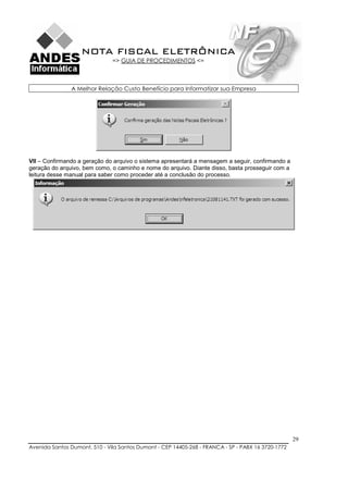 NOTA FISCAL ELETRÔNICA
                               => GUIA DE PROCEDIMENTOS <=



               A Melhor Relação Custo Benefício para Informatizar sua Empresa




VII – Confirmando a geração do arquivo o sistema apresentará a mensagem a seguir, confirmando a
geração do arquivo, bem como, o caminho e nome do arquivo. Diante disso, basta prosseguir com a
leitura desse manual para saber como proceder até a conclusão do processo.




                                                                                                    29
Avenida Santos Dumont, 510 - Vila Santos Dumont - CEP 14405-268 - FRANCA - SP - PABX 16 3720-1772
 