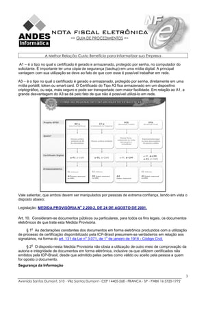 NOTA FISCAL ELETRÔNICA
                               => GUIA DE PROCEDIMENTOS <=



                A Melhor Relação Custo Benefício para Informatizar sua Empresa

 A1 – é o tipo no qual o certificado é gerado e armazenado, protegido por senha, no computador do
solicitante. É importante ter uma cópia de segurança (backup) em uma mídia digital. A principal
vantagem com sua utilização se deve ao fato de que com esse é possível trabalhar em rede.

A3 – é o tipo no qual o certificado é gerado e armazenado, protegido por senha, diretamente em uma
mídia portátil, token ou smart card. O Certificado do Tipo A3 fica armazenado em um dispositivo
criptográfico, ou seja, mais seguro e pode ser transportado com maior facilidade. Em relação ao A1, a
grande desvantagem do A3 se dá pelo fato de que não é possível utilizá-lo em rede.




Vale salientar, que ambos devem ser manipulados por pessoas de extrema confiança, tendo em vista o
disposto abaixo;
                                     o
Legislação: MEDIDA PROVISÓRIA N 2.200-2, DE 24 DE AGOSTO DE 2001.

Art. 10. Consideram-se documentos públicos ou particulares, para todos os fins legais, os documentos
eletrônicos de que trata esta Medida Provisória.
        o
     § 1 As declarações constantes dos documentos em forma eletrônica produzidos com a utilização
de processo de certificação disponibilizado pela ICP-Brasil presumem-se verdadeiros em relação aos
                                          o           o
signatários, na forma do art. 131 da Lei n 3.071, de 1 de janeiro de 1916 - Código Civil.
        o
     § 2 O disposto nesta Medida Provisória não obsta a utilização de outro meio de comprovação da
autoria e integridade de documentos em forma eletrônica, inclusive os que utilizem certificados não
emitidos pela ICP-Brasil, desde que admitido pelas partes como válido ou aceito pela pessoa a quem
for oposto o documento.
Segurança da Informação

                                                                                                        3
Avenida Santos Dumont, 510 - Vila Santos Dumont - CEP 14405-268 - FRANCA - SP - PABX 16 3720-1772
 