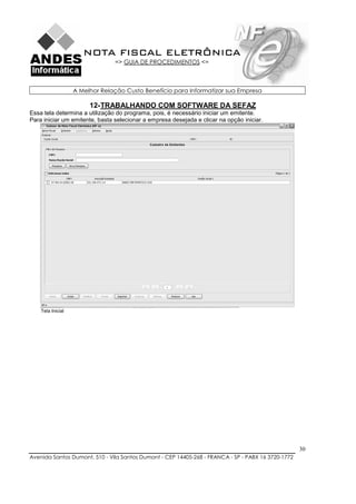 NOTA FISCAL ELETRÔNICA
                                => GUIA DE PROCEDIMENTOS <=



                   A Melhor Relação Custo Benefício para Informatizar sua Empresa

                        12- TRABALHANDO COM SOFTWARE DA SEFAZ
Essa tela determina a utilização do programa, pois, é necessário iniciar um emitente.
Para iniciar um emitente, basta selecionar a empresa desejada e clicar na opção iniciar.




    Tela Inicial




                                                                                                    30
Avenida Santos Dumont, 510 - Vila Santos Dumont - CEP 14405-268 - FRANCA - SP - PABX 16 3720-1772
 