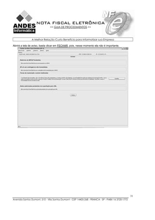 NOTA FISCAL ELETRÔNICA
                               => GUIA DE PROCEDIMENTOS <=



               A Melhor Relação Custo Benefício para Informatizar sua Empresa

Abrirá a tela de aviso, basta clicar em FECHAR, pois, nesse momento ela não é importante.




                                                                                                    31
Avenida Santos Dumont, 510 - Vila Santos Dumont - CEP 14405-268 - FRANCA - SP - PABX 16 3720-1772
 