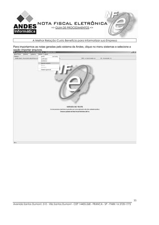 NOTA FISCAL ELETRÔNICA
                               => GUIA DE PROCEDIMENTOS <=



               A Melhor Relação Custo Benefício para Informatizar sua Empresa

Para importarmos as notas geradas pelo sistema da Andes, clique no menu sistemas e selecione a
opção importar arquivos.




                                                                                                    33
Avenida Santos Dumont, 510 - Vila Santos Dumont - CEP 14405-268 - FRANCA - SP - PABX 16 3720-1772
 