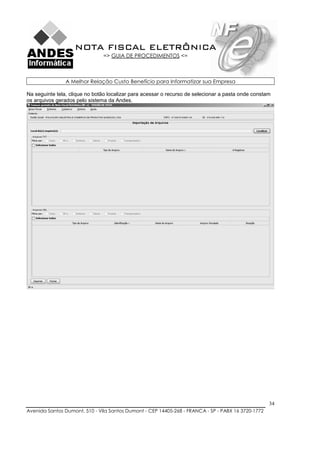 NOTA FISCAL ELETRÔNICA
                               => GUIA DE PROCEDIMENTOS <=



                A Melhor Relação Custo Benefício para Informatizar sua Empresa

Na seguinte tela, clique no botão localizar para acessar o recurso de selecionar a pasta onde constam
os arquivos gerados pelo sistema da Andes.




                                                                                                    34
Avenida Santos Dumont, 510 - Vila Santos Dumont - CEP 14405-268 - FRANCA - SP - PABX 16 3720-1772
 