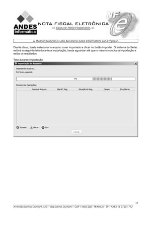 NOTA FISCAL ELETRÔNICA
                                => GUIA DE PROCEDIMENTOS <=



                A Melhor Relação Custo Benefício para Informatizar sua Empresa

Diante disso, basta selecionar o arquivo a ser importado e clicar no botão importar. O sistema da Sefaz
exibirá a seguinte tela durante a importação, basta aguardar até que o mesmo conclua a importação e
exiba os resultados

Tela durante importação




                                                                                                     37
Avenida Santos Dumont, 510 - Vila Santos Dumont - CEP 14405-268 - FRANCA - SP - PABX 16 3720-1772
 
