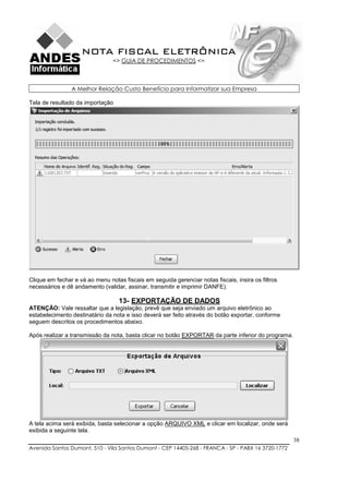 NOTA FISCAL ELETRÔNICA
                                => GUIA DE PROCEDIMENTOS <=



                A Melhor Relação Custo Benefício para Informatizar sua Empresa

Tela de resultado da importação




Clique em fechar e vá ao menu notas fiscais em seguida gerenciar notas fiscais, insira os filtros
necessários e dê andamento (validar, assinar, transmitir e imprimir DANFE).

                                   13- EXPORTAÇÃO DE DADOS
ATENÇÃO: Vale ressaltar que a legislação, prevê que seja enviado um arquivo eletrônico ao
estabelecimento destinatário da nota e isso deverá ser feito através do botão exportar, conforme
seguem descritos os procedimentos abaixo.

Após realizar a transmissão da nota, basta clicar no botão EXPORTAR da parte inferior do programa.




A tela acima será exibida, basta selecionar a opção ARQUIVO XML e clicar em localizar, onde será
exibida a seguinte tela.
                                                                                                     38
Avenida Santos Dumont, 510 - Vila Santos Dumont - CEP 14405-268 - FRANCA - SP - PABX 16 3720-1772
 