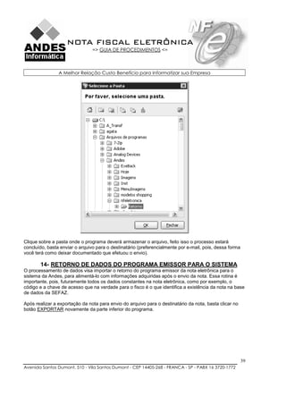 NOTA FISCAL ELETRÔNICA
                                => GUIA DE PROCEDIMENTOS <=



                A Melhor Relação Custo Benefício para Informatizar sua Empresa




Clique sobre a pasta onde o programa deverá armazenar o arquivo, feito isso o processo estará
concluído, basta enviar o arquivo para o destinatário (preferencialmente por e-mail, pois, dessa forma
você terá como deixar documentado que efetuou o envio).

       14- RETORNO DE DADOS DO PROGRAMA EMISSOR PARA O SISTEMA
O processamento de dados visa importar o retorno do programa emissor da nota eletrônica para o
sistema da Andes, para alimentá-lo com informações adquiridas após o envio da nota. Essa rotina é
importante, pois, futuramente todos os dados constantes na nota eletrônica, como por exemplo, o
código e a chave de acesso que na verdade para o fisco é o que identifica a existência da nota na base
de dados da SEFAZ.

Após realizar a exportação da nota para envio do arquivo para o destinatário da nota, basta clicar no
botão EXPORTAR novamente da parte inferior do programa.




                                                                                                         39
Avenida Santos Dumont, 510 - Vila Santos Dumont - CEP 14405-268 - FRANCA - SP - PABX 16 3720-1772
 