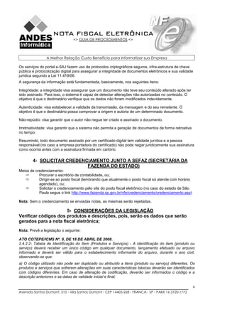 NOTA FISCAL ELETRÔNICA
                               => GUIA DE PROCEDIMENTOS <=



                A Melhor Relação Custo Benefício para Informatizar sua Empresa

Os serviços do portal e-SAJ fazem uso de protocolos criptográficos seguros, infra-estrutura de chave
pública e protocolização digital para assegurar a integridade de documentos eletrônicos e sua validade
jurídica segundo a Lei 11.419/06.
A segurança da informação está fundamentada, basicamente, nos seguintes itens:

Integridade: a integridade visa assegurar que um documento não teve seu conteúdo alterado após ter
sido assinado. Para isso, o sistema é capaz de detectar alterações não autorizadas no conteúdo. O
objetivo é que o destinatário verifique que os dados não foram modificados indevidamente.

Autenticidade: visa estabelecer a validade da transmissão, da mensagem e do seu remetente. O
objetivo é que o destinatário possa comprovar a origem e autoria de um determinado documento.

Não-repúdio: visa garantir que o autor não negue ter criado e assinado o documento.

Irretroatividade: visa garantir que o sistema não permita a geração de documentos de forma retroativa
no tempo.

Resumindo, todo documento assinado por um certificado digital tem validade jurídica e a pessoa
responsável (no caso a empresa portadora do certificado) não pode negar juridicamente sua assinatura
como ocorria antes com a assinatura firmada em cartório.

        4- SOLICITAR CREDENCIAMENTO JUNTO A SEFAZ (SECRETÁRIA DA
                            FAZENDA DO ESTADO)
Meios de credenciamento:
           Procurar o escritório de contabilidade, ou;
           Dirigir-se ao posto fiscal (lembrando que atualmente o posto fiscal só atende com horário
           agendado), ou;
           Solicitar o credenciamento pelo site do posto fiscal eletrônico (no caso do estado de São
           Paulo segue o link http://www.fazenda.sp.gov.br/nfe/credenciamento/credenciamento.asp)

Nota: Sem o credenciamento se enviadas notas, as mesmas serão rejeitadas.

                      5- CONSIDERAÇÕES DA LEGISLAÇÃO
Verificar códigos dos produtos e descrições, pois, serão os dados que serão
gerados para a nota fiscal eletrônica;
Nota: Prevê a legislação o seguinte:

ATO COTEPE/ICMS Nº. 9, DE 18 DE ABRIL DE 2008.
2.4.2.2- Tabela de Identificação do Item (Produtos e Serviços) - A identificação do item (produto ou
serviço) deverá receber um único código em qualquer documento, lançamento efetuado ou arquivo
informado e deverá ser válido para o estabelecimento informante do arquivo, durante o ano civil,
observando-se que:
a) O código utilizado não pode ser duplicado ou atribuído a itens (produto ou serviço) diferentes. Os
produtos e serviços que sofrerem alterações em suas características básicas deverão ser identificados
com códigos diferentes. Em caso de alteração de codificação, deverão ser informados o código e a
descrição anteriores e as datas de validade inicial e final;

                                                                                                        4
Avenida Santos Dumont, 510 - Vila Santos Dumont - CEP 14405-268 - FRANCA - SP - PABX 16 3720-1772
 