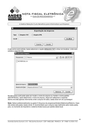 NOTA FISCAL ELETRÔNICA
                               => GUIA DE PROCEDIMENTOS <=



                A Melhor Relação Custo Benefício para Informatizar sua Empresa




A tela acima será exibida, basta selecionar a opção ARQUIVO TXT e clicar em localizar, onde será
exibida a seguinte tela.




Na tela acima você pode optar por mudar o nome do arquivo ou manter o nome padrão
(NOTAFISCAL), após determinar o nome do arquivo, clique em selecionar e exportar.
Abrirá uma tela apenas informando onde o arquivo foi salvo, basta clicar em ok e prosseguir.

Nota: Salvar preferencialmente na pasta C:Arquivos de programasAndesnfeletronicaRetorno. Caso
não exista esta pasta, basta criá-la. É recomendado que o arquivo seja realmente salvo nesta pasta,
pois, no momento de importá-lo o sistema Andes busca por padrão deste local.




                                                                                                    40
Avenida Santos Dumont, 510 - Vila Santos Dumont - CEP 14405-268 - FRANCA - SP - PABX 16 3720-1772
 