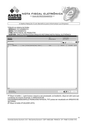NOTA FISCAL ELETRÔNICA
                                => GUIA DE PROCEDIMENTOS <=



                A Melhor Relação Custo Benefício para Informatizar sua Empresa

Voltando ao sistema da Andes;
- MÓDULO: FATURAMENTO
- MENU: FATURAMENTO
- ITEM: NOTA FISCAL DE PRODUTOS
- SUBITEM: VÍNCULOSPROCESSA ARQUIVO RETORNO NOTA FISCAL ELETRÔNICA




                                                                                ◄ 1º               ◄ 2º




                                                                                 ◄ 3º
1º Clique no botão (...) para buscar o arquivo a ser processado, ao localizá-lo, clique em abrir para que
o endereço do arquivo (Exemplo: C:ARQUIVOS DE
PROGRAMASANDESNFELETRONICANOTAFISCAL.TXT) possa ser visualizado em ARQUIVO DE
RETORNO;
2º Clique no botão ATUALIZAR LISTA;




                                                                                                       41
Avenida Santos Dumont, 510 - Vila Santos Dumont - CEP 14405-268 - FRANCA - SP - PABX 16 3720-1772
 