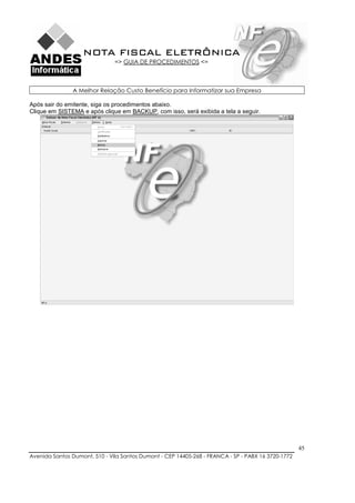 NOTA FISCAL ELETRÔNICA
                               => GUIA DE PROCEDIMENTOS <=



               A Melhor Relação Custo Benefício para Informatizar sua Empresa

Após sair do emitente, siga os procedimentos abaixo.
Clique em SISTEMA e após clique em BACKUP, com isso, será exibida a tela a seguir.




                                                                                                    45
Avenida Santos Dumont, 510 - Vila Santos Dumont - CEP 14405-268 - FRANCA - SP - PABX 16 3720-1772
 