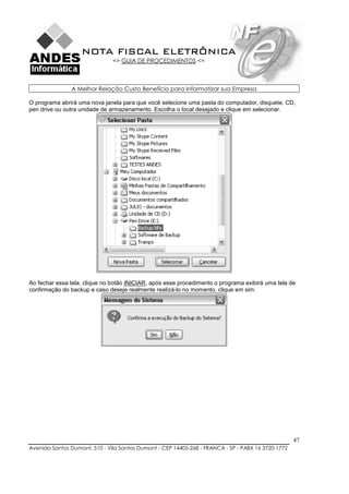 NOTA FISCAL ELETRÔNICA
                               => GUIA DE PROCEDIMENTOS <=



               A Melhor Relação Custo Benefício para Informatizar sua Empresa

O programa abrirá uma nova janela para que você selecione uma pasta do computador, disquete, CD,
pen drive ou outra unidade de armazenamento. Escolha o local desejado e clique em selecionar.




Ao fechar essa tela, clique no botão INICIAR, após esse procedimento o programa exibirá uma tela de
confirmação do backup e caso deseje realmente realizá-lo no momento, clique em sim.




                                                                                                    47
Avenida Santos Dumont, 510 - Vila Santos Dumont - CEP 14405-268 - FRANCA - SP - PABX 16 3720-1772
 