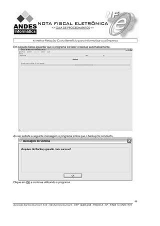 NOTA FISCAL ELETRÔNICA
                               => GUIA DE PROCEDIMENTOS <=



               A Melhor Relação Custo Benefício para Informatizar sua Empresa

Em seguida basta aguardar que o programa irá fazer o backup automaticamente.




Ao ser exibida a seguinte mensagem o programa indica que o backup foi concluído.




Clique em OK e continue utilizando o programa.




                                                                                                    48
Avenida Santos Dumont, 510 - Vila Santos Dumont - CEP 14405-268 - FRANCA - SP - PABX 16 3720-1772
 