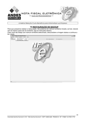 NOTA FISCAL ELETRÔNICA
                               => GUIA DE PROCEDIMENTOS <=



               A Melhor Relação Custo Benefício para Informatizar sua Empresa

                                16- RESTAURAÇÃO DE BACKUP
Para que possamos realizar a restauração, não podemos ter nenhum emitente iniciado, se tiver, deverá
sair do mesmo (para sair do emitente, siga as instruções abaixo).
Caso você não esteja com nenhum emitente selecionado, desconsidere a imagem abaixo e continue a
ler o texto.




                                                                                                    49
Avenida Santos Dumont, 510 - Vila Santos Dumont - CEP 14405-268 - FRANCA - SP - PABX 16 3720-1772
 