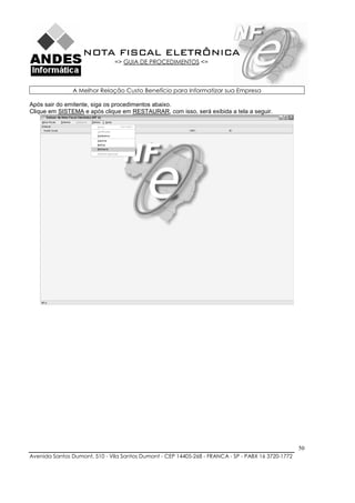 NOTA FISCAL ELETRÔNICA
                               => GUIA DE PROCEDIMENTOS <=



               A Melhor Relação Custo Benefício para Informatizar sua Empresa

Após sair do emitente, siga os procedimentos abaixo.
Clique em SISTEMA e após clique em RESTAURAR, com isso, será exibida a tela a seguir.




                                                                                                    50
Avenida Santos Dumont, 510 - Vila Santos Dumont - CEP 14405-268 - FRANCA - SP - PABX 16 3720-1772
 