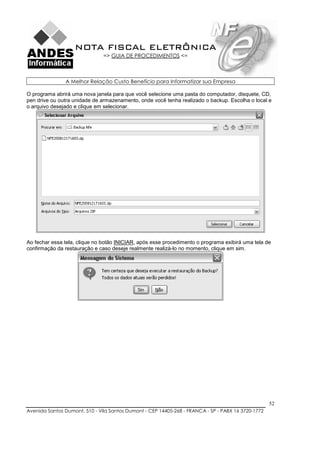 NOTA FISCAL ELETRÔNICA
                               => GUIA DE PROCEDIMENTOS <=



               A Melhor Relação Custo Benefício para Informatizar sua Empresa

O programa abrirá uma nova janela para que você selecione uma pasta do computador, disquete, CD,
pen drive ou outra unidade de armazenamento, onde você tenha realizado o backup. Escolha o local e
o arquivo desejado e clique em selecionar.




Ao fechar essa tela, clique no botão INICIAR, após esse procedimento o programa exibirá uma tela de
confirmação da restauração e caso deseje realmente realizá-lo no momento, clique em sim.




                                                                                                    52
Avenida Santos Dumont, 510 - Vila Santos Dumont - CEP 14405-268 - FRANCA - SP - PABX 16 3720-1772
 