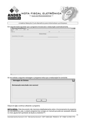 NOTA FISCAL ELETRÔNICA
                               => GUIA DE PROCEDIMENTOS <=



               A Melhor Relação Custo Benefício para Informatizar sua Empresa

Em seguida basta aguardar que o programa irá executar a restauração automaticamente.




Ao ser exibida a seguinte mensagem o programa indica que a restauração foi concluída.




Clique em OK e continue utilizando o programa.

NOTA GERAL: Este documento não menciona detalhadamente sobre o funcionamento do programa
da nota eletrônica, pois, o próprio programa traz consigo um manual que pode ser acessado clicando
no menu Ajuda item Conteúdo da Ajuda ou teclando F1.
                                                                                                     53
Avenida Santos Dumont, 510 - Vila Santos Dumont - CEP 14405-268 - FRANCA - SP - PABX 16 3720-1772
 