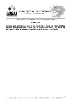 NOTA FISCAL ELETRÔNICA
                               => GUIA DE PROCEDIMENTOS <=



               A Melhor Relação Custo Benefício para Informatizar sua Empresa

                                          ATENÇÃO!!!

MESMO QUE EXPRESSAS NESTE DOCUMENTO, TODAS AS INFORMAÇÕES
FISCAIS DEVEM SER CHECADAS COM O ESCRITÓRIO CONTÁBIL, POIS, AS
MESMAS SÃO DE INTEIRA RESPONSABILIDADE DO SEU CONTADOR.




                                                                                                    54
Avenida Santos Dumont, 510 - Vila Santos Dumont - CEP 14405-268 - FRANCA - SP - PABX 16 3720-1772
 