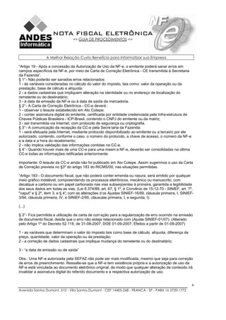 NOTA FISCAL ELETRÔNICA
                                => GUIA DE PROCEDIMENTOS <=



                A Melhor Relação Custo Benefício para Informatizar sua Empresa

“Artigo 19 - Após a concessão da Autorização de Uso da NF-e, o emitente poderá sanar erros em
campos específicos da NF-e, por meio de Carta de Correção Eletrônica - CE transmitida à Secretaria
da Fazenda”.
§ 1° - Não poderão ser sanados erros relacionados:
1 - às variáveis consideradas no cálculo do valor do imposto, tais como: valor da operação ou da
prestação, base de cálculo e alíquota;
2 - a dados cadastrais que impliquem alteração na identidade ou no endereço de localização do
remetente ou do destinatário;
3 - à data de emissão da NF-e ou à data de saída da mercadoria.
§ 2° - A Carta de Correção Eletrônica - CC-e deverá :
1 - observar o leiaute estabelecido em Ato Cotepe;
2 - conter assinatura digital do emitente, certificada por entidade credenciada pela Infra-estrutura de
Chaves Públicas Brasileira - ICP-Brasil, contendo o CNPJ do emitente ou da matriz;
3 - ser transmitida via Internet, com protocolo de segurança ou criptografia.
§ 3° - A comunicação da recepção da CC-e pela Secre taria da Fazenda:
1 - será efetuada pela Internet, mediante protocolo disponibilizado ao emitente ou a terceiro por ele
autorizado, contendo, conforme o caso, o número do protocolo, a chave de acesso, o número da NF-e
e a data e a hora do recebimento;
2 - não implica validação das informações contidas na CC-e.
§ 4° - Quando houver mais de uma CC-e para uma mesm a NF-e, deverão ser consolidadas na última
CC-e todas as informações retificadas anteriormente.

Importante: O leiaute da CC-e ainda não foi publicado em Ato Cotepe. Assim sugerimos o uso da Carta
de Correção prevista no §3º do artigo 183 do RICMS/00, nas situações permitidas.

“Artigo 183 - O documento fiscal, que não poderá conter emenda ou rasura, será emitido por qualquer
meio gráfico indelével, compreendendo os processos eletrônicos, mecânico ou manuscrito, com
decalque a carbono ou em papel carbonado nas vias subseqüentes à primeira, garantida a legibilidade
dos seus dados em todas as vias. (Lei 6.374/89, art. 67, § 1º, e Convênio de 15-12-70 - SINIEF, art. 7º,
"caput" e § 2º, item 3, e § 4° com as alterações d os Ajustes SINIEF-16/89, cláusula primeira, I, SINIEF-
                             ,
3/94, cláusula primeira, IV, e SINIEF-2/95, cláusulas primeira, I, e segunda, I).

(...)

§ 3° - Fica permitida a utilização de carta de corr eção para a regularização de erro ocorrido na emissão
de documento fiscal, desde que o erro não esteja relacionado com (Ajuste SINIEF-01/07): (Alterado
pelo Artigo 1º do Decreto 52.118, de 31-08-2007; DOE 01-09-2007; Efeitos a partir de 01-09-2007)

1 - as variáveis que determinam o valor do imposto tais como base de cálculo, alíquota, diferença de
preço, quantidade, valor da operação ou da prestação;
2 - a correção de dados cadastrais que implique mudança do remetente ou do destinatário;

3 - “a data de emissão ou de saída”

Obs.: Uma NF-e autorizada pela SEFAZ não pode ser mais modificada, mesmo que seja para correção
de erros de preenchimento. Ressalte-se que a NF-e tem existência própria e a autorização de uso da
NF-e está vinculada ao documento eletrônico original, de modo que qualquer alteração de conteúdo irá
invalidar a assinatura digital do referido documento e a respectiva autorização de uso.


                                                                                                          6
Avenida Santos Dumont, 510 - Vila Santos Dumont - CEP 14405-268 - FRANCA - SP - PABX 16 3720-1772
 