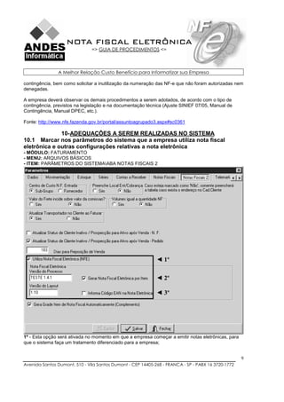 NOTA FISCAL ELETRÔNICA
                               => GUIA DE PROCEDIMENTOS <=



               A Melhor Relação Custo Benefício para Informatizar sua Empresa

contingência, bem como solicitar a inutilização da numeração das NF-e que não foram autorizadas nem
denegadas.

A empresa deverá observar os demais procedimentos a serem adotados, de acordo com o tipo de
contingência, previstos na legislação e na documentação técnica (Ajuste SINIEF 07/05, Manual de
Contingência, Manual DPEC, etc.).

Fonte: http://www.nfe.fazenda.gov.br/portal/assuntoagrupado3.aspx#sc0361

              10- ADEQUAÇÕES A SEREM REALIZADAS NO SISTEMA
10.1 Marcar nos parâmetros do sistema que a empresa utiliza nota fiscal
eletrônica e outras configurações relativas a nota eletrônica
- MÓDULO: FATURAMENTO
- MENU: ARQUIVOS BÁSICOS
- ITEM: PARÂMETROS DO SISTEMAABA NOTAS FISCAIS 2




                                                             ◄ 1º

                                                             ◄ 2º

                                                             ◄ 3º




1º - Esta opção será ativada no momento em que a empresa começar a emitir notas eletrônicas, para
que o sistema faça um tratamento diferenciado para a empresa;


                                                                                                    9
Avenida Santos Dumont, 510 - Vila Santos Dumont - CEP 14405-268 - FRANCA - SP - PABX 16 3720-1772
 