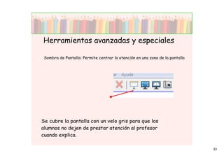 Herramientas avanzadas y especiales

 Sombra de Pantalla: Permite centrar la atención en una zona de la pantalla




Se cubre la pantalla con un velo gris para que los
alumnos no dejen de prestar atención al profesor
cuando explica.

                                                                              33
 
